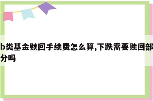 b类基金赎回手续费怎么算,下跌需要赎回部分吗