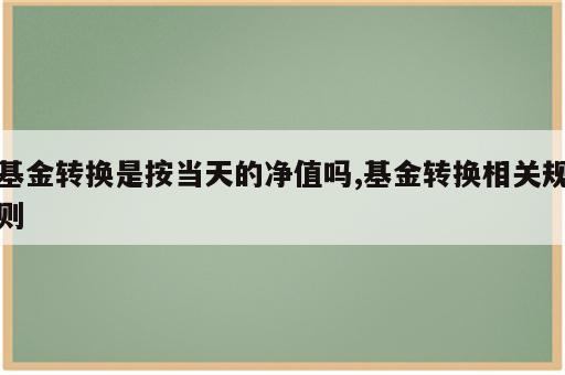 基金转换是按当天的净值吗,基金转换相关规则