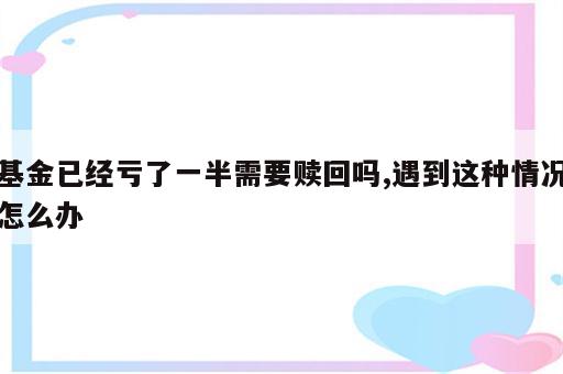 基金已经亏了一半需要赎回吗,遇到这种情况怎么办