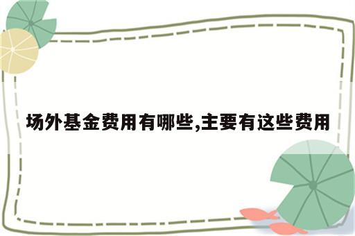 场外基金费用有哪些,主要有这些费用