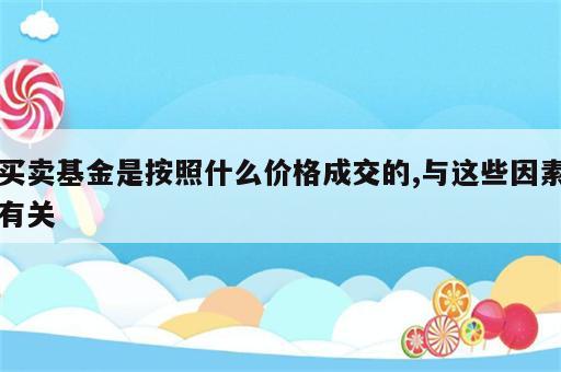 买卖基金是按照什么价格成交的,与这些因素有关