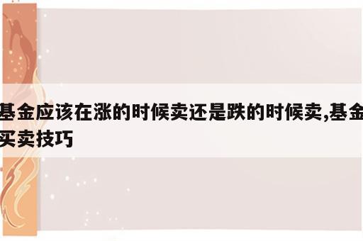 基金应该在涨的时候卖还是跌的时候卖,基金买卖技巧