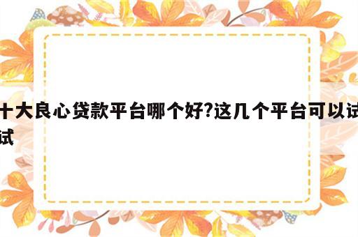 十大良心贷款平台哪个好?这几个平台可以试试