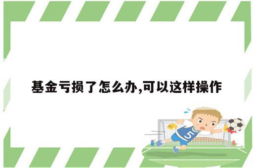 基金亏损了怎么办,可以这样操作
