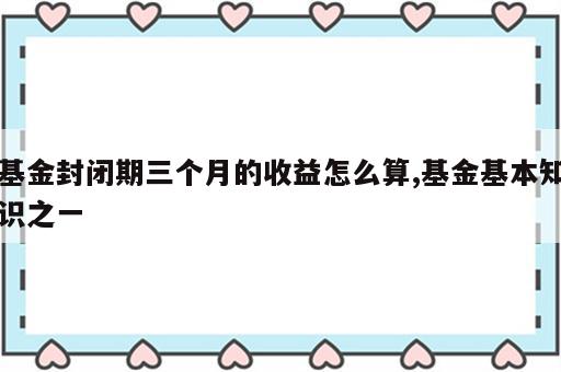 基金封闭期三个月的收益怎么算,基金基本知识之一