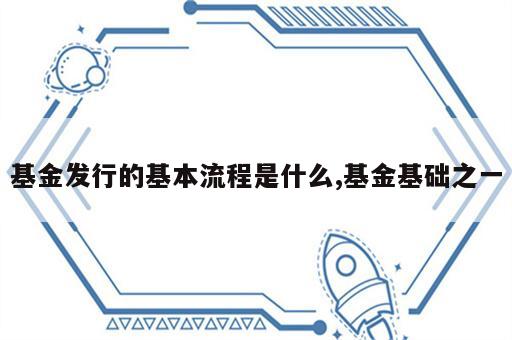 基金发行的基本流程是什么,基金基础之一