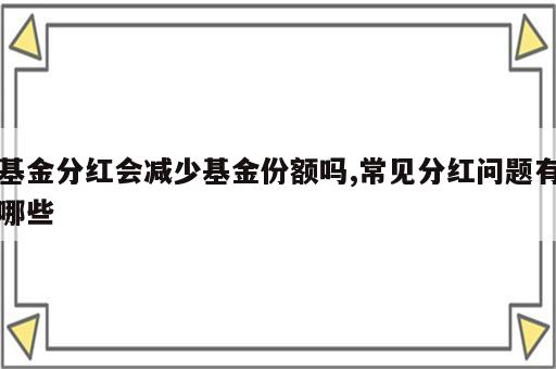 基金分红会减少基金份额吗,常见分红问题有哪些