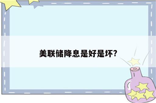 美联储降息是好是坏?