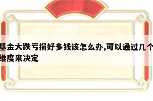 基金大跌亏损好多钱该怎么办,可以通过几个维度来决定
