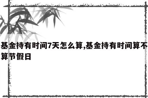 基金持有时间7天怎么算,基金持有时间算不算节假日