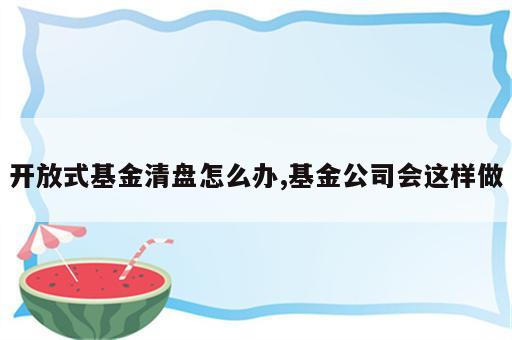 开放式基金清盘怎么办,基金公司会这样做