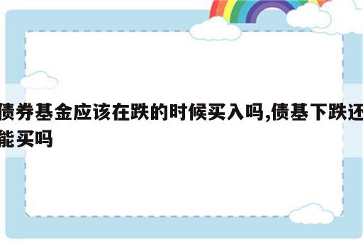 债券基金应该在跌的时候买入吗,债基下跌还能买吗
