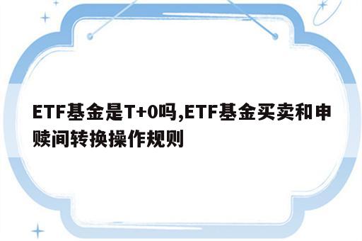 ETF基金是T+0吗,ETF基金买卖和申赎间转换操作规则