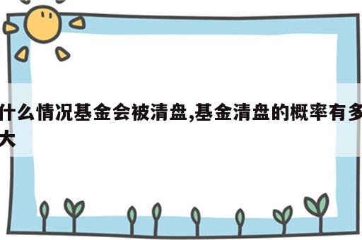 什么情况基金会被清盘,基金清盘的概率有多大