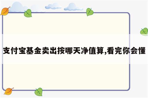 支付宝基金卖出按哪天净值算,看完你会懂