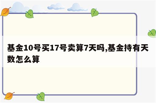 基金10号买17号卖算7天吗,基金持有天数怎么算