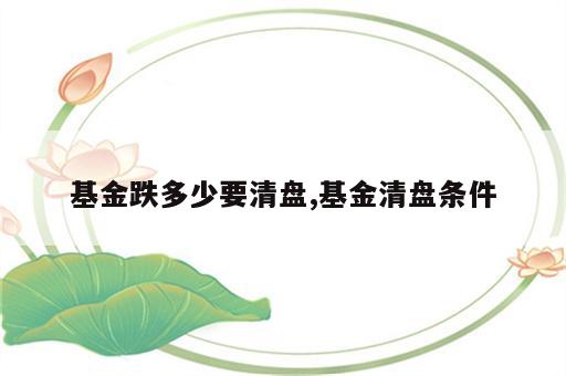 基金跌多少要清盘,基金清盘条件