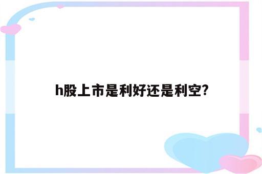 h股上市是利好还是利空?