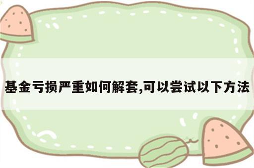 基金亏损严重如何解套,可以尝试以下方法