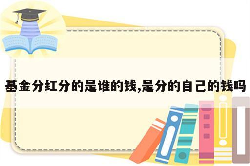 基金分红分的是谁的钱,是分的自己的钱吗