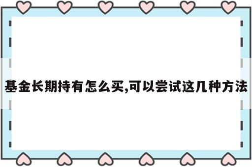 基金长期持有怎么买,可以尝试这几种方法