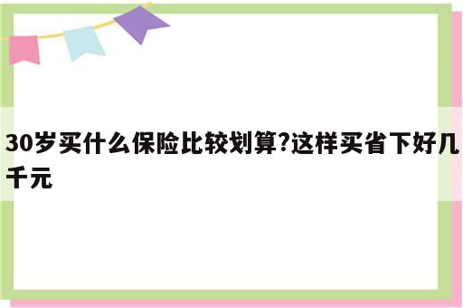30岁买什么保险比较划算?这样买省下好几千元