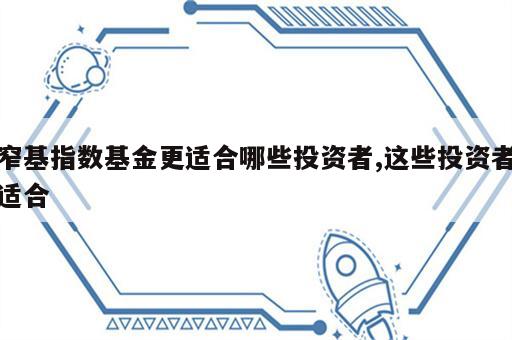 窄基指数基金更适合哪些投资者,这些投资者适合
