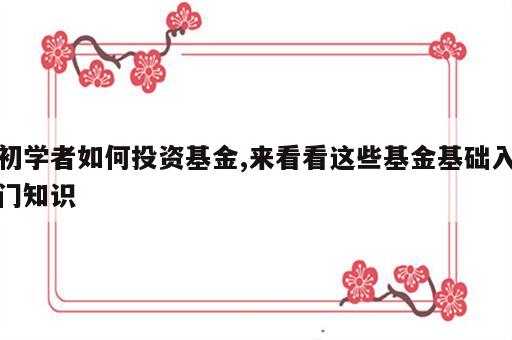 初学者如何投资基金,来看看这些基金基础入门知识