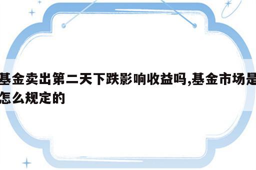 基金卖出第二天下跌影响收益吗,基金市场是怎么规定的