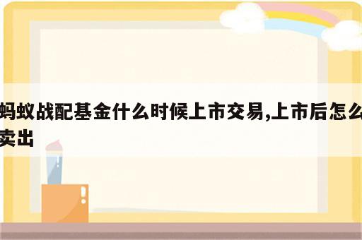 蚂蚁战配基金什么时候上市交易,上市后怎么卖出