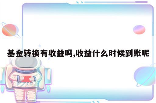 基金转换有收益吗,收益什么时候到账呢