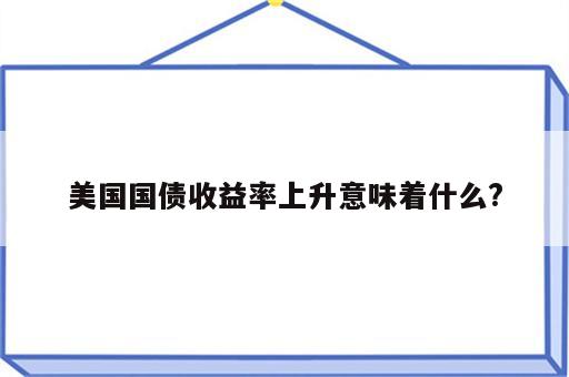 美国国债收益率上升意味着什么?