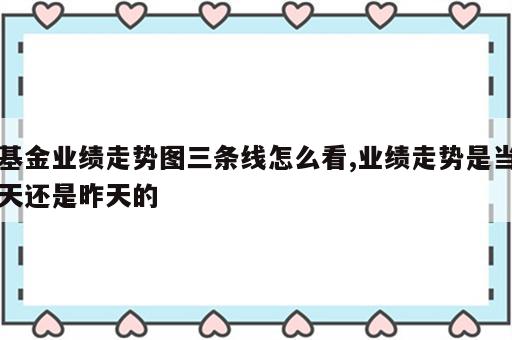 基金业绩走势图三条线怎么看,业绩走势是当天还是昨天的