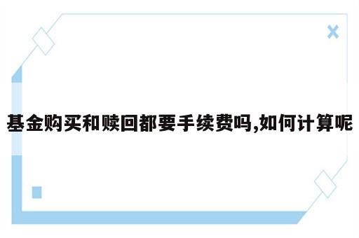 基金购买和赎回都要手续费吗,如何计算呢