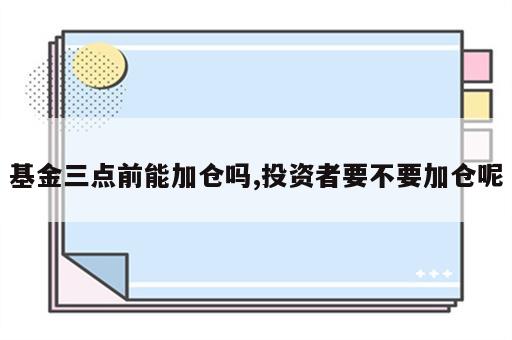 基金三点前能加仓吗,投资者要不要加仓呢