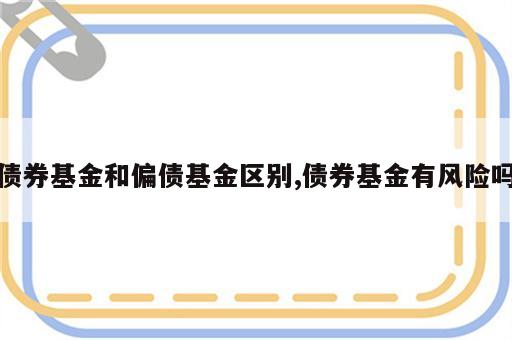 债券基金和偏债基金区别,债券基金有风险吗