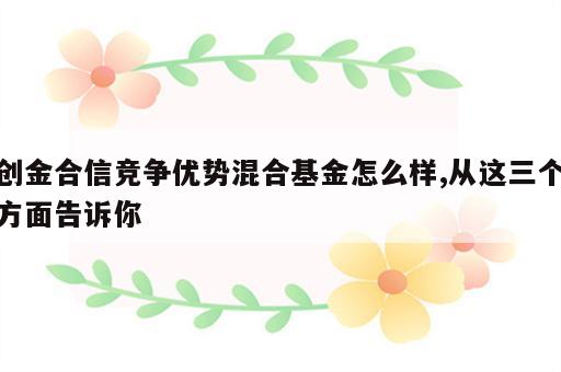 创金合信竞争优势混合基金怎么样,从这三个方面告诉你