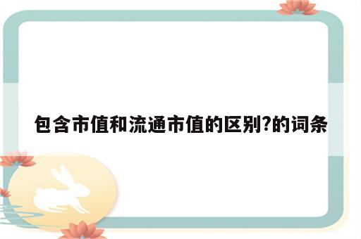 包含市值和流通市值的区别?的词条