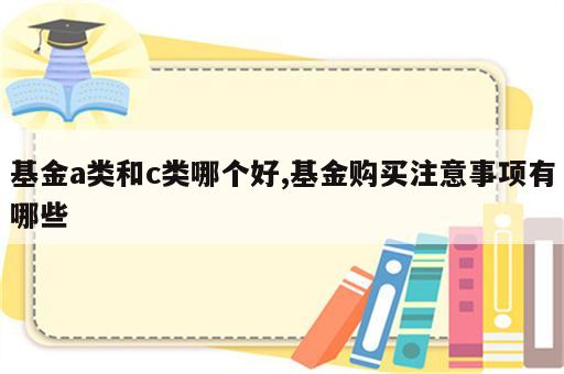 基金a类和c类哪个好,基金购买注意事项有哪些