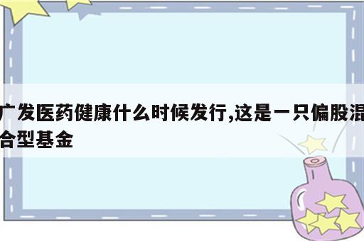 广发医药健康什么时候发行,这是一只偏股混合型基金