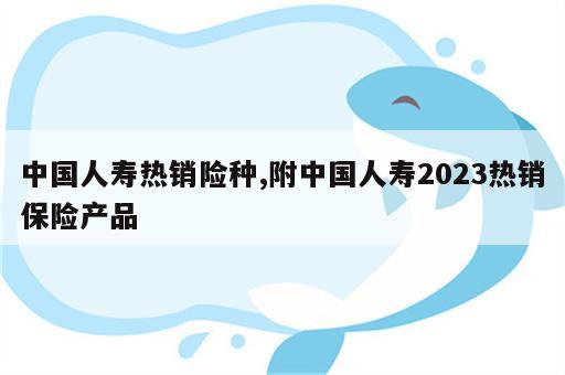 中国人寿热销险种,附中国人寿2023热销保险产品