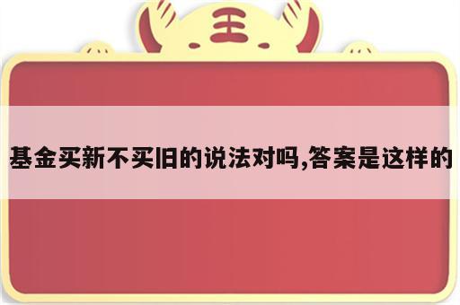 基金买新不买旧的说法对吗,答案是这样的
