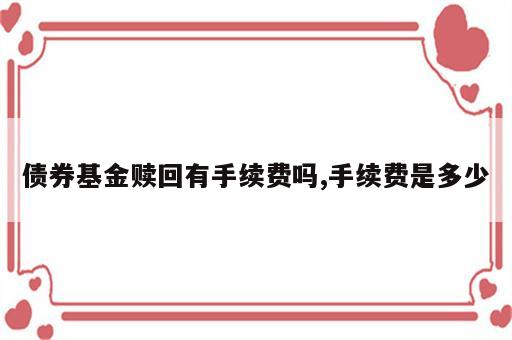 债券基金赎回有手续费吗,手续费是多少