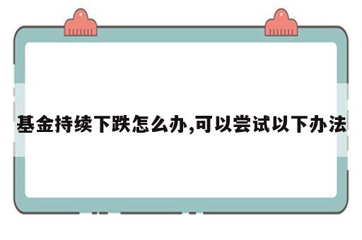 基金持续下跌怎么办,可以尝试以下办法
