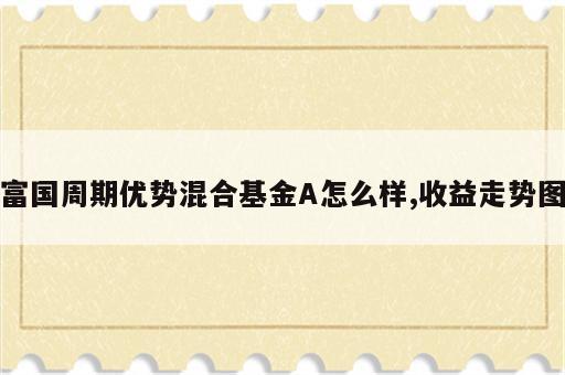 富国周期优势混合基金A怎么样,收益走势图