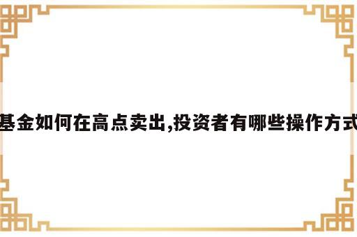 基金如何在高点卖出,投资者有哪些操作方式