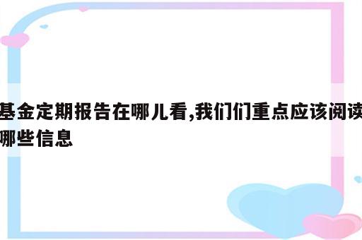 基金定期报告在哪儿看,我们们重点应该阅读哪些信息