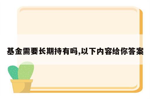 基金需要长期持有吗,以下内容给你答案