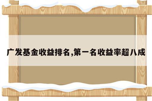 广发基金收益排名,第一名收益率超八成