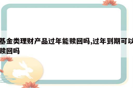 基金类理财产品过年能赎回吗,过年到期可以赎回吗